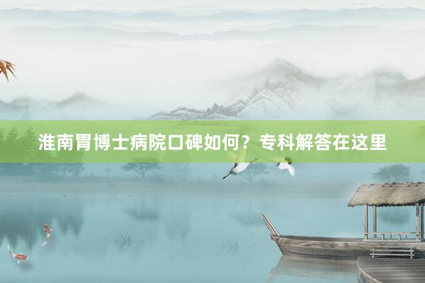 淮南胃博士病院口碑如何？专科解答在这里