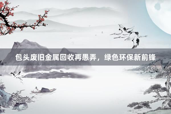 包头废旧金属回收再愚弄，绿色环保新前锋
